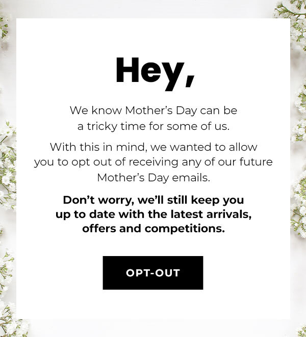 hey, we know mother's day can be a tricky time for some of us | with this in mind, we wanted to allow you to opt out of receiving any of our future mothers day emails | don't worry, we'll still keep you up to date with the latest arrivals, offers and comp