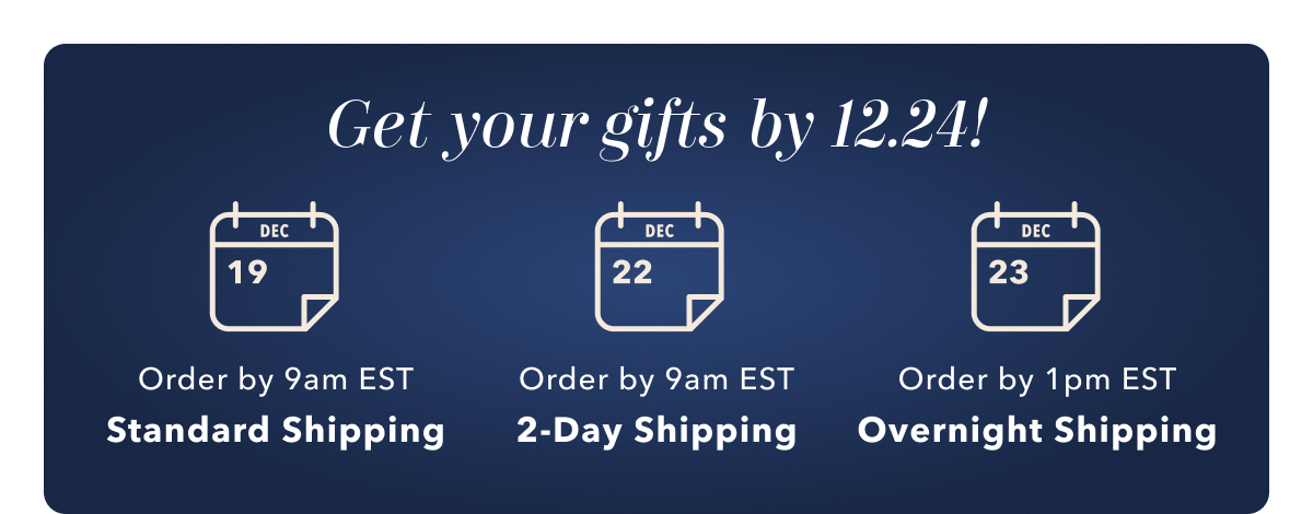 Get your gifts by 12.24! Dec 19 Order by 9am EST Standard Shipping | Dec 22 Order by 9am EST 2-Day Shipping | Dec 23 Order by 1pm EST Overnight Shipping