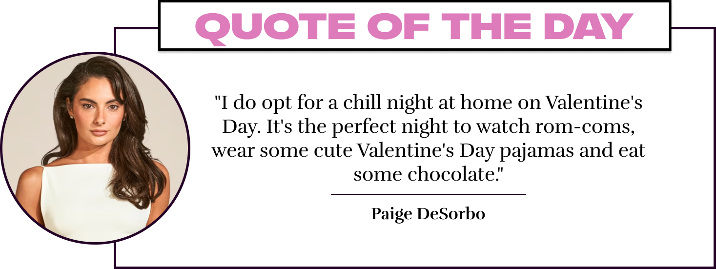 "I do opt for a chill night at home on Valentine's Day. It's the perfect night to watch rom-coms, wear some cute Valentine's Day pajamas and eat some chocolate." - Paige DeSorbo