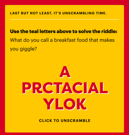 Use the teal letters above to solve the riddle: What do you call a breakfast food that makes you giggle? (Answer:  A practical yolk.) 