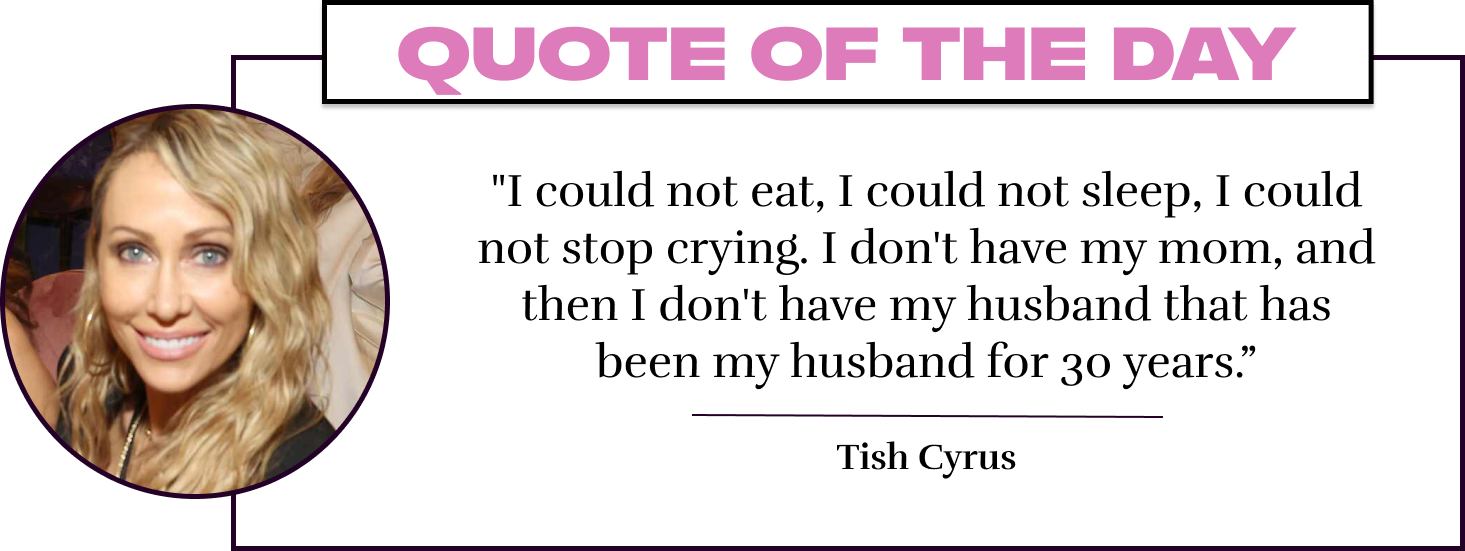 "I could not eat, I could not sleep, I could not stop crying. I don't have my mom, and then I don't have my husband that has been my husband for 30 years.” - Tish Cyrus