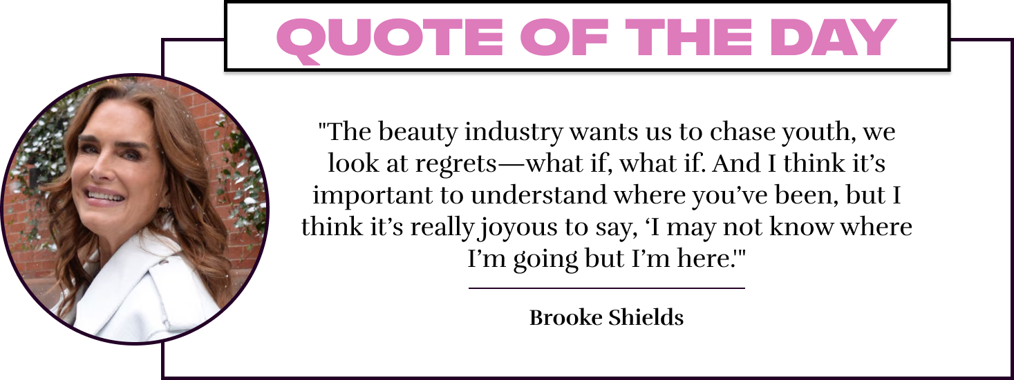 "The beauty industry wants us to chase youth, we look at regrets—what if, what if. And I think it's important to understand where you've been, but I think it's really joyous to say, 'I may not know where I'm going but I'm here.'" - Brooke Shields