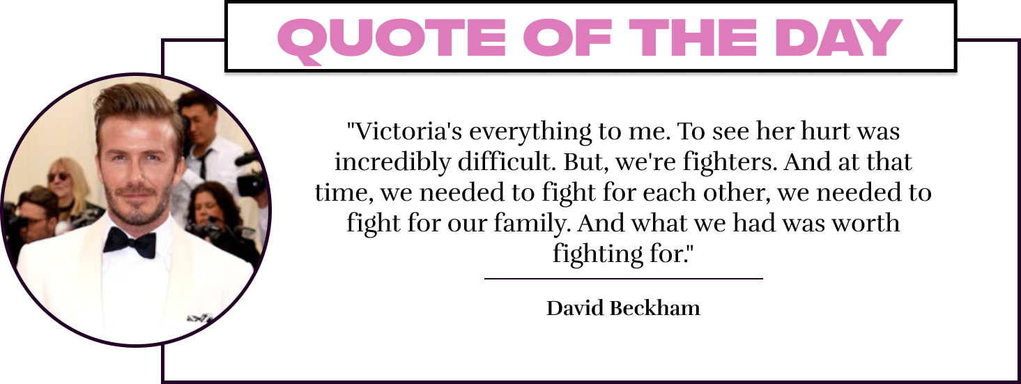 "Victoria's everything to me. To see her hurt was incredibly difficult. But, we're fighters. And at that time, we needed to fight for each other, we needed to fight for our family. And what we had was worth fighting for." - David Beckham