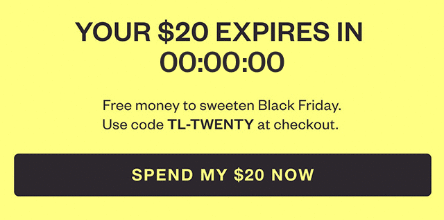 YOUR $20 EXPIRES SOON. Free money to sweeten Black Friday. Use code TL-TWENTY at checkout. SPEND MY $20