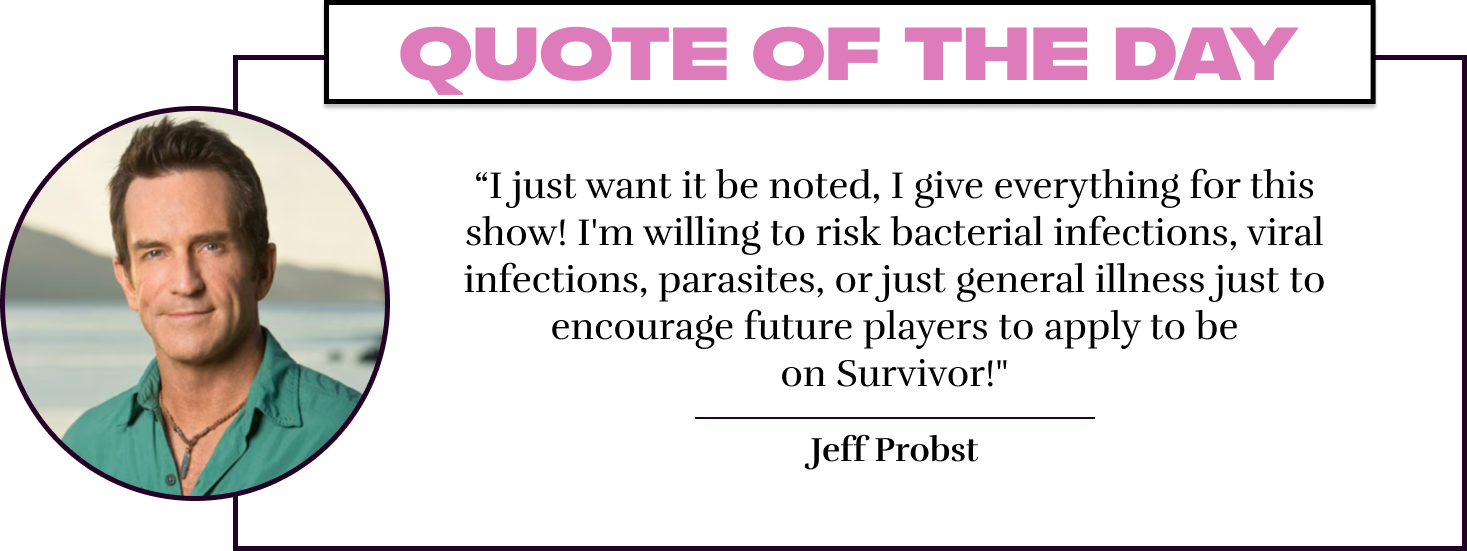 “I just want it be noted, I give everything for this show! I'm willing to risk bacterial infections, viral infections, parasites, or just general illness just to encourage future players to apply to be on Survivor!" - Jeff Probst