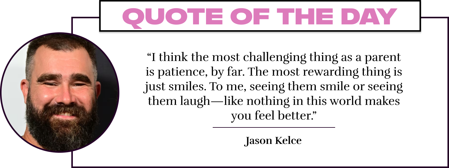 “I think the most challenging thing as a parent is patience, by far. The most rewarding thing is just smiles. To me, seeing them smile or seeing them laugh—like nothing in this world makes you feel better.” - Jason Kelce