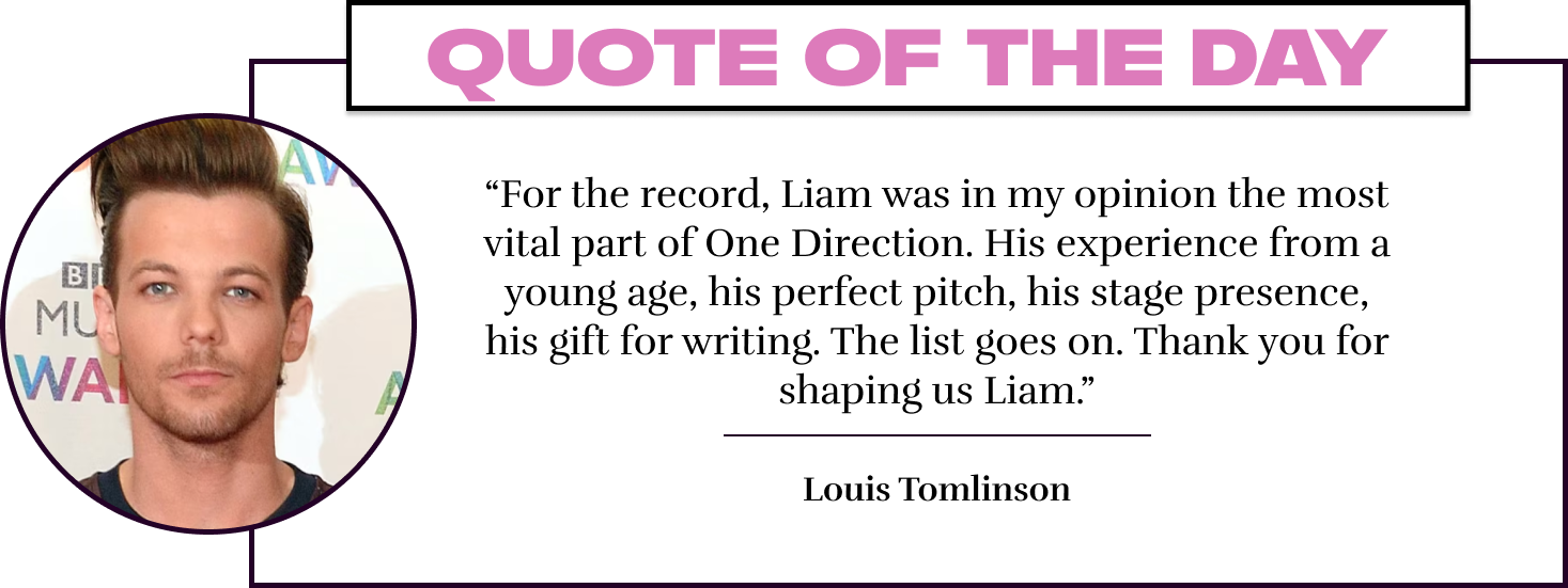 “For the record, Liam was in my opinion the most vital part of One Direction. His experience from a young age, his perfect pitch, his stage presence, his gift for writing. The list goes on. Thank you for shaping us Liam.” - Louis Tomlinson