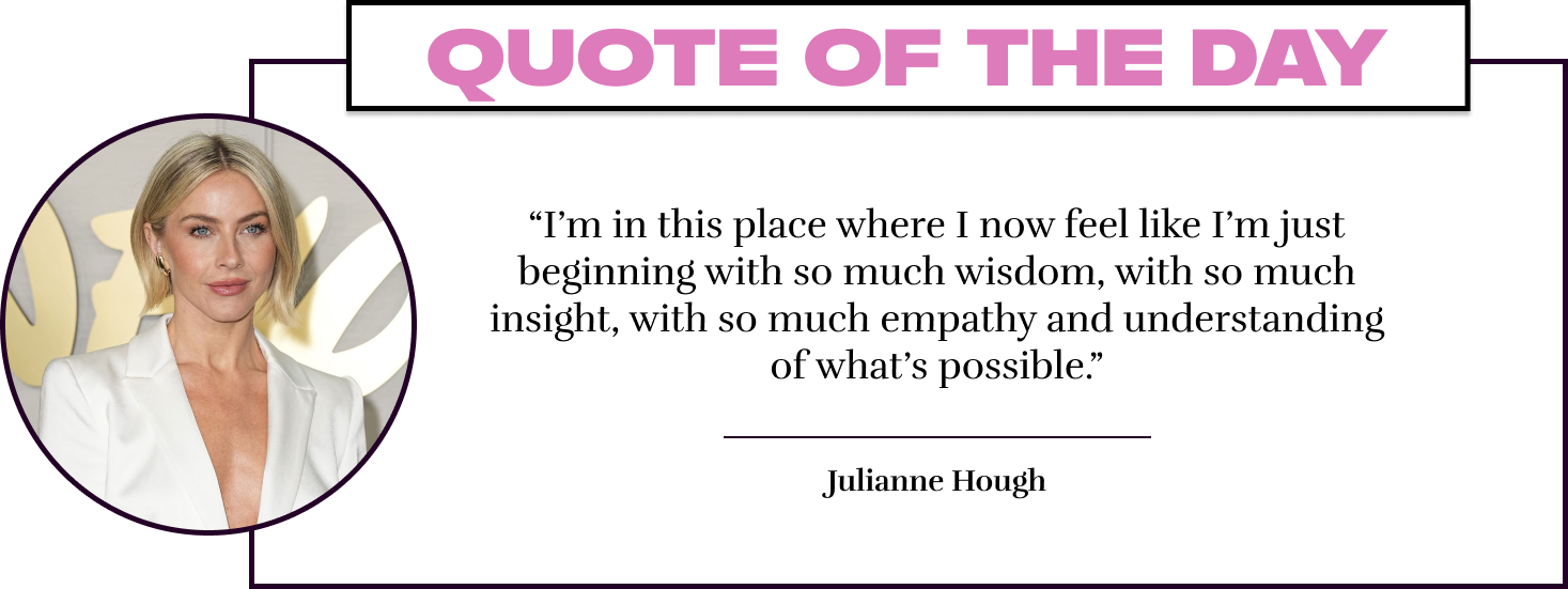 “I’m in this place where I now feel like I’m just beginning with so much wisdom, with so much insight, with so much empathy and understanding of what’s possible.” -  Julianne Hough