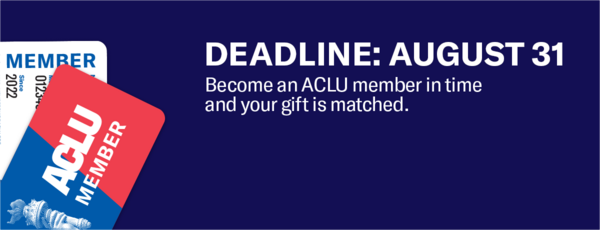 Deadline: August 31. Become an ACLU member in time and your gift is matched.