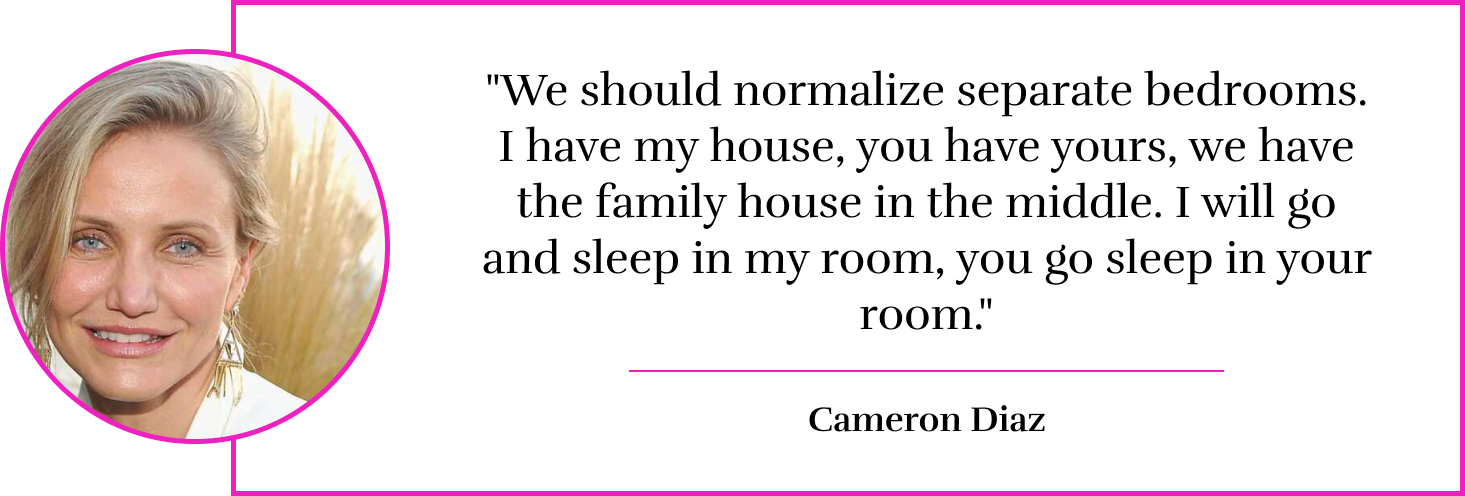  "We should normalize separate bedrooms. I have my house, you have yours, we have the family house in the middle. I will go and sleep in my room, you go sleep in your room." - Cameron Diaz