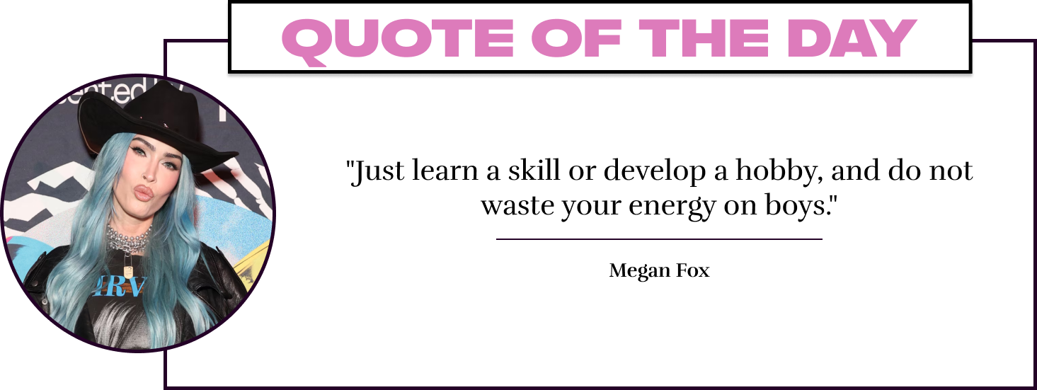 "Just learn a skill or develop a hobby, and do not waste your energy on boys." - Megan Fox