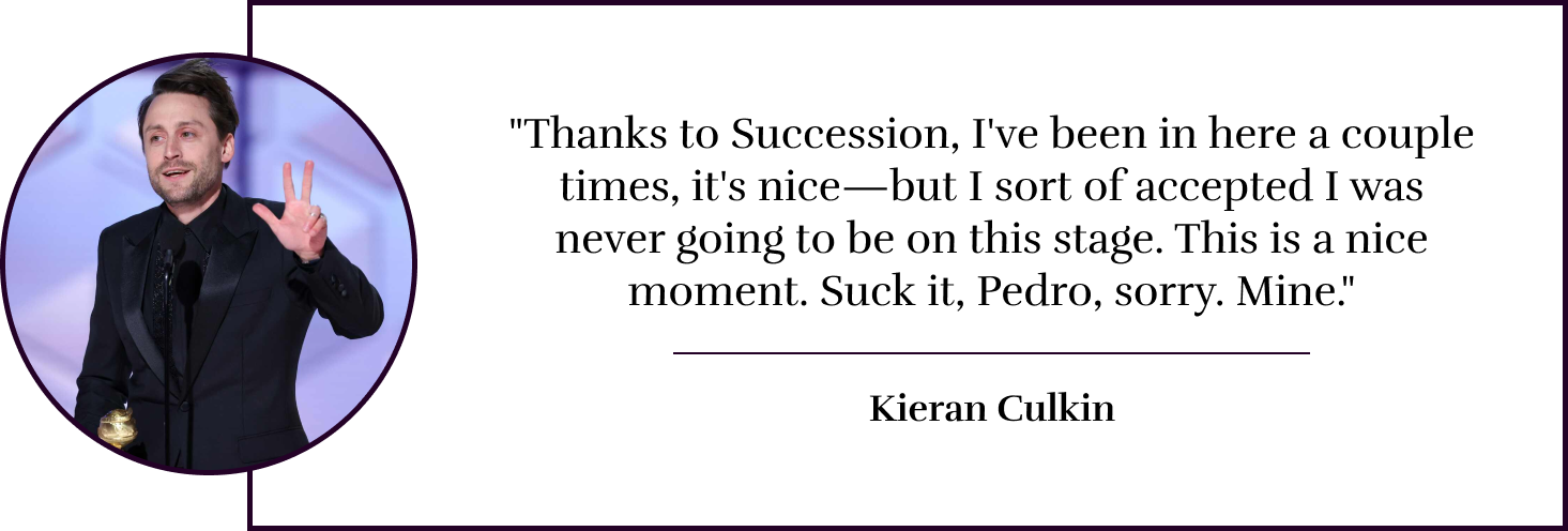 "Thanks to Succession, I've been in here a couple times, it's nice—but I sort of accepted I was never going to be on this stage. This is a nice moment. Suck it, Pedro, sorry. Mine." - Kieran Culkin
